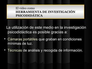 El video como
         El video como
         HERRAMIENTA DE INVESTIGACIÓN
         HERRAMIENTA DE INVESTIGACIÓN
         PSICODIDÁTICA
         PSICODIDÁTICA


    La utilización de este medio en la investigación
     psicodidáctica es posible gracias a:
   Cámaras portátiles que graban en condiciones
    mínimas de luz.
   Técnicas de análisis y recogida de información.
 