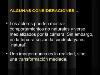 Algunas consideraciones…

   Los actores pueden mostrar
    comportamientos no naturales y verse
    mediatizados por la cámara. Sin embargo,
    en la tercera sesión la conducta ya es
    “natural”.
   Una imagen nunca es la realidad, sino
    una transformación mediada.
 