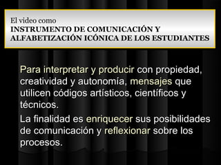 El video como
 El video como
INSTRUMENTO DE COMUNICACIÓN Y
 INSTRUMENTO DE COMUNICACIÓN Y
ALFABETIZACIÓN ICÓNICA DE LOS ESTUDIANTES
 ALFABETIZACIÓN ICÓNICA DE LOS ESTUDIANTES



  Para interpretar y producir con propiedad,
  creatividad y autonomía, mensajes que
  utilicen códigos artísticos, científicos y
  técnicos.
  La finalidad es enriquecer sus posibilidades
  de comunicación y reflexionar sobre los
  procesos.
 
