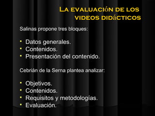 La evaluación de los
                     videos didácticos
Salinas propone tres bloques:

   Datos generales.
   Contenidos.
   Presentación del contenido.

Cebrián de la Serna plantea analizar:

   Objetivos.
   Contenidos.
   Requisitos y metodologías.
   Evaluación.
 