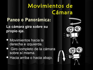 Movimientos de
                   Cámara
Paneo o Panorámica:
La cámara gira sobre su
propio eje.

 Movimientos hacia la
  derecha e izquierda.
 Giro completo de la cámara
  sobre sí misma.
 Hacia arriba o hacia abajo.
 