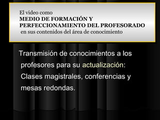 El video como
El video como
MEDIO DE FORMACIÓN Y
MEDIO DE FORMACIÓN Y
PERFECCIONAMIENTO DEL PROFESORADO
PERFECCIONAMIENTO DEL PROFESORADO
en sus contenidos del área de conocimiento
 en sus contenidos del área de conocimiento


Transmisión de conocimientos a los
profesores para su actualización:
Clases magistrales, conferencias y
mesas redondas.
 