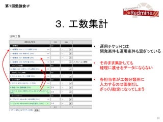 第１回勉強会 LT




            ３．工数集計

                •   運用チケットには
                    開発案件も運用案件も混ざっている

                •   そのまま集計しても
                    経理に渡せるデータにならない

                •   各担当者が工数分類用に
                    入力するのは面倒だし
                    ざっくり勘定になってしまう




                                     10
 