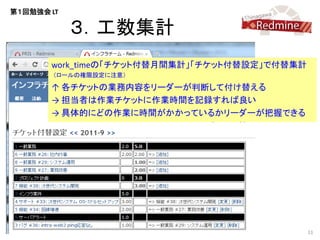 第１回勉強会 LT

            ３．工数集計
       work_timeの「チケット付替月間集計」「チケット付替設定」で付替集計
        （ロールの権限設定に注意）

       ↑ 各チケットの業務内容をリーダーが判断して付け替える
       → 担当者は作業チケットに作業時間を記録すれば良い
       → 具体的にどの作業に時間がかかっているかリーダーが把握できる




                                               11
 