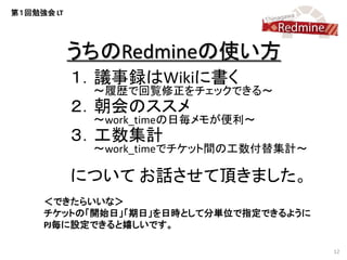 第１回勉強会 LT




            うちのRedmineの使い方
            １．議事録はWikiに書く
             ～履歴で回覧修正をチェックできる～
            ２．朝会のススメ
             ～work_timeの日毎メモが便利～
            ３．工数集計
             ～work_timeでチケット間の工数付替集計～

            について お話させて頂きました。
     ＜できたらいいな＞
     チケットの「開始日」「期日」を日時として分単位で指定できるように
     PJ毎に設定できると嬉しいです。

                                        12
 