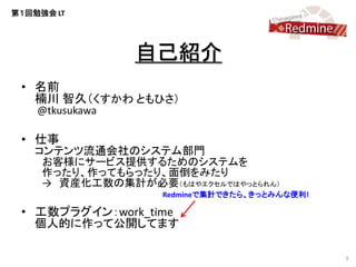 第１回勉強会 LT




                 自己紹介
 • 名前
   楠川 智久（くすかわ ともひさ）
    @tkusukawa

 • 仕事
   コンテンツ流通会社のシステム部門
    お客様にサービス提供するためのシステムを
    作ったり、作ってもらったり、面倒をみたり
    → 資産化工数の集計が必要（もはやエクセルではやっとられん）
                   Redmineで集計できたら、きっとみんな便利!

 • 工数プラグイン：work_time
   個人的に作って公開してます

                                              3
 