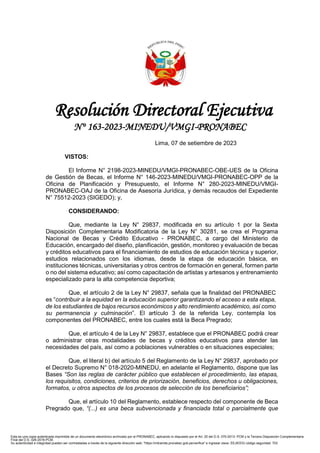 1
Resolución Directoral Ejecutiva
N° 163-2023-MINEDU/VMGI-PRONABEC
Lima, 07 de setiembre de 2023
VISTOS:
El Informe N° 2198-2023-MINEDU/VMGI-PRONABEC-OBE-UES de la Oficina
de Gestión de Becas, el Informe N° 146-2023-MINEDU/VMGI-PRONABEC-OPP de la
Oficina de Planificación y Presupuesto, el Informe N° 280-2023-MINEDU/VMGI-
PRONABEC-OAJ de la Oficina de Asesoría Jurídica, y demás recaudos del Expediente
N° 75512-2023 (SIGEDO); y,
CONSIDERANDO:
Que, mediante la Ley N° 29837, modificada en su artículo 1 por la Sexta
Disposición Complementaria Modificatoria de la Ley N° 30281, se crea el Programa
Nacional de Becas y Crédito Educativo - PRONABEC, a cargo del Ministerio de
Educación, encargado del diseño, planificación, gestión, monitoreo y evaluación de becas
y créditos educativos para el financiamiento de estudios de educación técnica y superior,
estudios relacionados con los idiomas, desde la etapa de educación básica, en
instituciones técnicas, universitarias y otros centros de formación en general, formen parte
o no del sistema educativo; así como capacitación de artistas y artesanos y entrenamiento
especializado para la alta competencia deportiva;
Que, el artículo 2 de la Ley N° 29837, señala que la finalidad del PRONABEC
es “contribuir a la equidad en la educación superior garantizando el acceso a esta etapa,
de los estudiantes de bajos recursos económicos y alto rendimiento académico, así como
su permanencia y culminación”. El artículo 3 de la referida Ley, contempla los
componentes del PRONABEC, entre los cuales está la Beca Pregrado;
Que, el artículo 4 de la Ley N° 29837, establece que el PRONABEC podrá crear
o administrar otras modalidades de becas y créditos educativos para atender las
necesidades del país, así como a poblaciones vulnerables o en situaciones especiales;
Que, el literal b) del artículo 5 del Reglamento de la Ley N° 29837, aprobado por
el Decreto Supremo N° 018-2020-MINEDU, en adelante el Reglamento, dispone que las
Bases “Son las reglas de carácter público que establecen el procedimiento, las etapas,
los requisitos, condiciones, criterios de priorización, beneficios, derechos u obligaciones,
formatos, u otros aspectos de los procesos de selección de los beneficiarios”;
Que, el artículo 10 del Reglamento, establece respecto del componente de Beca
Pregrado que, “(...) es una beca subvencionada y financiada total o parcialmente que
Esta es una copia autenticada imprimible de un documento electrónico archivado por el PRONABEC, aplicando lo dispuesto por el Art. 25 del D.S. 070-2013- PCM y la Tercera Disposición Complementaria
Final del D.S. 026-2016-PCM.
Su autenticidad e integridad pueden ser contrastadas a través de la siguiente dirección web: "https://mitramite.pronabec.gob.pe/verifica" e ingresar clave: EEJIEEIG código seguridad: 703
Visado digitalmente por: CORONADO
MORLA Ronald FAU 20546798152
soft
Cargo: DIRECTOR(A) DE OFICINA
DE GESTIÓN DE BECAS
Fecha: 07/09/2023 17:35
Visado digitalmente por: YIKA
ZAPATA Bruno Giussepe FAU
20546798152 soft
Cargo: DIRECTOR(A) DE OFICINA
DE BIENESTAR DEL BENEFICIARIO
Fecha: 07/09/2023 17:38
Visado digitalmente por: BELTRAN
ARIAS Dante Javier FAU
20546798152 soft
Cargo: DIRECTOR DE LA OFICINA
DE PLANIFICACIÓN Y
PRESUPUESTO
Fecha: 07/09/2023 17:41
Visado digitalmente por: DEL
CUADRO PANDURO Belina FAU
20546798152 soft
Cargo: POR ANDREA CELMIRA
POSTIGO CUENTAS - DIRECTORA
DE OFICINA DE ASESORIA
JURIDICA
Fecha: 07/09/2023 17:44
 