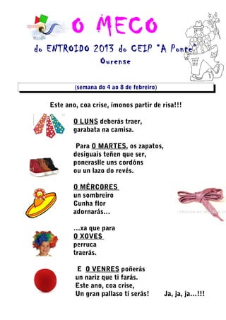 O MECO
do ENTROIDO 2013 do CEIP “A Ponte”
             Ourense

           (semana do 4 ao 8 de febreiro)

   Este ano, coa crise, ímonos partir de risa!!!

           O LUNS deberás traer,
           garabata na camisa.

            Para O MARTES, os zapatos,
           desiguais teñen que ser,
           poneraslle uns cordóns
           ou un lazo do revés.

           O MÉRCORES
           un sombreiro
           Cunha flor
           adornarás…

           …xa que para
           O XOVES
           perruca
           traerás.

           E O VENRES poñerás
           un nariz que ti farás.
           Este ano, coa crise,
           Un gran pallaso ti serás!        Ja, ja, ja…!!!
 