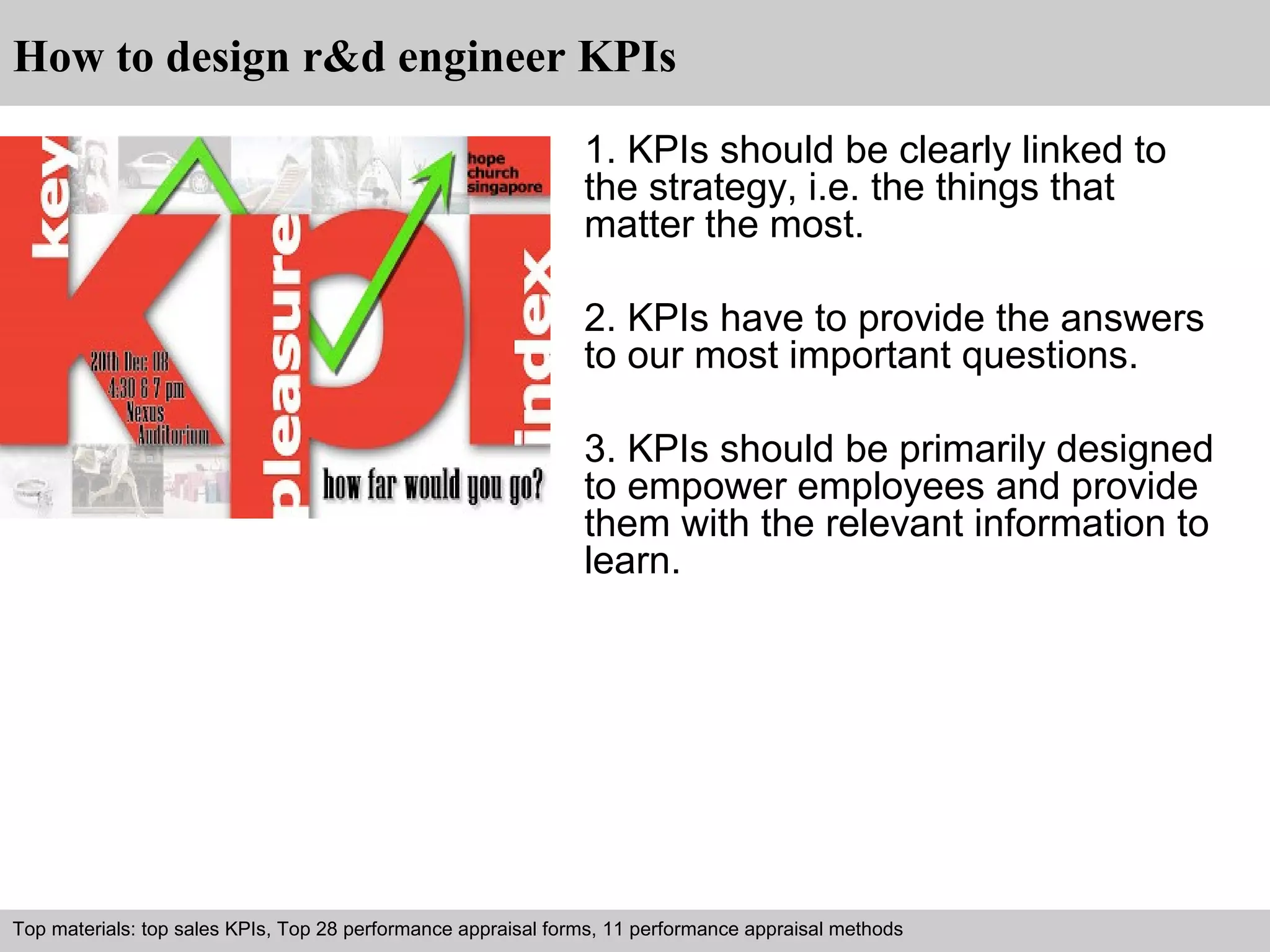 How to design r&d engineer KPIs 
1. KPIs should be clearly linked to 
the strategy, i.e. the things that 
matter the most. 
2. KPIs have to provide the answers 
to our most important questions. 
3. KPIs should be primarily designed 
to empower employees and provide 
them with the relevant information to 
learn. 
Top materials: top sales KPIs, Top 28 performance appraisal forms, 11 performance appraisal methods 
Interview questions and answers – free download/ pdf and ppt file 
 