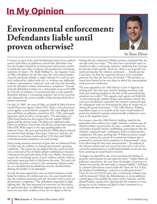In My Opinion
Environmental enforcement:
Defendants liable until
proven otherwise?
                                                                                                                      by Ryan Elliott
Contrary to some of the most fundamental tenets of our judicial        finding that the violations of Shelly’s permits continued after the
system (and Ohio’s air pollution control law), defendants may          one-day stack test events.”7 The trial court rejected the state’s in-
bear the burden of proof in environmental enforcement actions          vitation to infer a continuing violation, explaining that “[e]xcept
in which the state seeks to impose civil penalties for continuing      for the date of the specific ‘stack test,’ there is not a specific test
violations. In State v. The Shelly Holding Co., the Supreme Court      result proving that the violation continued. … Simply put the
of Ohio will address, for the first time, the state’s initial burden   Court does not find the requested inference to be reasonable
of proof and decide whether a single violation of a unit’s air per-    given the fact that the State has the burden.”8 The penalties as-
mit, evidenced by a failed stack test, is—without any additional       sessed were limited to the nine dates in which the noncompliant
evidence—presumed to “continue” each and every day thereafter          stack tests were conducted.
until the defendant-violator demonstrates compliance.1 Consid-         The state appealed to the 10th District Court of Appeals con-
ering the defendant is subject to a civil penalty of up to $25,000     tending that “the trial court erred by limiting emissions viola-
for each day of violation, it is paramount that a court properly       tions and resulting penalties to the date of the nonconforming
determine whether a “continuing violation” has in fact occurred        emissions test results.”9 The appeals court agreed, and held that
and, ultimately, the correct number of days during which the vi-       “in determining the number of days each violation existed, the
olation continued.2                                                    trial court should have concluded the violation continued until
On July 23, 2007, the state of Ohio, on behalf of Ohio Environ-        the subsequent stack test determined the plant no longer was vi-
mental Protection Agency (Ohio EPA), filed a civil enforcement         olating the permit limitations.”10 The 10th District’s holding,
action against several related companies. The state alleged viola-     somewhat cryptic in its analysis of the state’s initial burden of
tions of Ohio’s air pollution control law, R.C. 3704, and sought       proof, has resulted in unclear and potentially problematic asser-
injunctive relief as well as civil penalties.3 The defendants are      tions at the Supreme Court.
Ohio-based businesses that operate hot-mix asphalt (HMA)               For instance, does the 10th District’s holding stand for the
plants used for paving roads. The plants are regulated under           proposition that evidence of a single violation—without any ad-
Ohio’s air pollution control law and all have air permits issued by    ditional evidence presented by the state—satisfies the state’s ini-
Ohio EPA. With respect to the issue pending before the                 tial burden of proof, thereby establishing a presumption that the
Supreme Court, the state asserted that five HMA plants violated        violation continued until a subsequent stack test demonstrates
an emission limit during a three-hour “stack test” and that the        compliance? The state, positing that “A failed emissions compli-
violations at each plant continued for 2,912 days until Shelly         ance test is prima facie proof of an emissions violation that is
could demonstrate compliance via stack testing.4                       presumed to continue until compliance is demonstrated,” seems
Stack testing measures emissions of gases that are exhausted from      to be advocating for that exact interpretation.11 An analysis of
a facility into the ambient air during representative operating        the relevant statutes and case law reveals that such a rule of law
conditions.5 The parties do not dispute that the results of stack      cannot be maintained as it would impermissibly excuse the state
tests conducted at five of Shelly’s plants established an emission     from satisfying its initial burden of proof.
violation on the particular dates of the tests. Rather, the parties    To begin, the plaintiff in any civil action bears the burden of
contest the continuing nature of each violation and the evidence       proof for each element of each claim for relief.12 Under Ohio’s air
each party must put forth to (dis?)prove the same. The state’s ini-    pollution control laws, the state bears the burden of proving a vi-
tial burden of proof—critical to the continuing violation analy-       olation for each day the state seeks to impose liability.13 Similarly,
sis—is a fundamental threshold that must be satisfied before           in a federal enforcement action under the Clean Air Act (CAA),
shifting the burden to the defendant.                                  the burden of establishing a violation is on the government.14
At trial, the state argued that, once an initial violation is estab-   Clean Air Act §113(e)(2) states that a continuing violation may
lished by evidence of a failed stack test, the court should infer      only be presumed “where the Administrator or an air pollution
that the violation continued each day thereafter until a stack test    control agency has notified the source of the violation, and the
demonstrates compliance.6 The defendants responded by high-            plaintiff makes a prima facie showing that the conduct or events
lighting that “the State presented no testimony, no documents,         giving rise to the violation are likely to have continued or re-
no operational data, no additional engineering tests, no calcula-      curred past the date of notice.”15
tions, nor any other evidence of any sort to support a factual


28     Ohio Lawyer       November/December 2011                                                                          www.ohiobar.org
 
