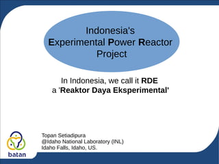 Indonesia's
Experimental Power Reactor
Project
In Indonesia, we call it RDE
a 'Reaktor Daya Eksperimental'
Topan Setiadipura
@Idaho National Laboratory (INL)
Idaho Falls, Idaho, US.
 