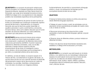 3
[R] RETRATO es un proyecto de educación artística para
Centros Escolares con Unidades Especí
fi
cas de Educación
Especial de Alicante, diseñado por Ester García Guixot de
Extrarradio, que surge de la necesidad de acercar el arte y
el MACA al colegio como una experiencia lo más adaptada
posible a las necesidades especí
fi
cas de los participantes.
En este proyecto trataremos de acercar el rostro humano en
el Arte con actividades que contribuyan al desarrollo cognitivo
general del alumnado y, especialmente, en el aspecto
sensorial, para que los alumnos puedan desarrollar un
equilibrio personal en cuanto a sentimientos y emociones.
Al mismo tiempo, tiene como objetivo descubrir que el mundo
está lleno de personas diferentes con rostros diferentes,
que hacen que cada persona sea diferente.
[R] RETRATO plantea recorrer la historia de los retratos
en el Arte desde sus inicios hasta la actualidad a partir
de la observación y exploración de diferentes obras de las
colecciones permanentes del MACA. Durante 9 sesiones
realizaremos diferentes actividades, cada una de ellas
destinada a trabajar diversos aspectos del arte:
el acercamiento de las obras, la investigación acerca
de los retratos y de los personajes que los protagonizan y,
por último, la creatividad artística de los alumnos/as.
En de
fi
nitiva, se trata de realizar un proyecto basado en la
Historia del Arte, concretamente en el género del retrato, ya
que las obras de arte nos van a permitir favorecer el desarrollo
del pensamiento creativo de los alumnos/as por medio de
actividades muy sencillas, divertidas y enriquecedoras.
Y por otro lado, el contacto con imágenes artísticas
fundamentalmente, les permitirá un acercamiento al lenguaje
artístico y visual, una perspectiva de lenguaje que les
acompañará durante el resto de sus vidas.
OBJETIVOS
• Acercar la historia de los retratos en el Arte a los alumnos
desde diferentes lenguajes expresivos.
• Trabajar el cuerpo humano a partir de actividades como la
descripción de las características principales de nuestro rostro
o de un retrato en el Arte.
• Reconocer emociones en las obras de Arte y poder
expresarlas a través de diferentes lenguajes: gestual, corporal
y artístico.
• Observar obras de diferentes artistas y producir retratos en
diferentes formatos.
• Dotar a los alumnos de las herramientas necesarias para
establecer un diálogo entre la educación y el museo.
METODOLOGÍA
[R] RETRATO es un proyecto que está basado en el retrato
artístico y nos valdremos de una metodología multisensorial
basada en la estimulación de los alumnos a través del arte.
A partir de una selección de retratos trabajaremos la
estimulación visual, auditiva, háptica, olfativa y gustativa,
otorgándole al alumno la libertad para explorar, descubrir,
crear y disfrutar del arte.
 