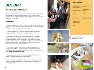 4
ARTISTAS y CUADROS
En esta sesión se introducirá a los alumnos en el proyecto, se trabajará el
retrato a partir de dinámicas y descubrirán a ocho artistas que han
realizado retratos en a los largo de la Historia del Arte. Cada sesión estará
dedicada a uno de ellos.
DESARROLLO
1. Observar una o varias imágenes en la que se representen las diferentes
partes de la cara (buscar una foto en Internet). Pedir a los alumnos que se
las señalen en su cara. Ojos, nariz, boca, orejas…
2. Observar el rostro de La Gioconda del artista Leonardo da Vinci,
dialogar y señalar las partes de su cara (buscar foto en Internet).
3. Tras ver el vídeo, pedir a los alumnos que hagan un autorretrato
mirándose a un espejo. Utilizar un papel de acetato y un rotulador
permanente. Para no dibujar directamente sobre el espejo, pegar el
acetato con cinta adhesiva y dibujar sobre él. Si no se dispone de espejo
para realizar la actividad, se les puede proponer que piensen en sus
rasgos y se dibujen en un papel en blanco.
4. Para
fi
nalizar la sesión, proponemos trabajar las iniciales de los
nombres de los alumnos a partir del alfabeto de los artistas. En este
enlace puedes encontrar algunas ideas para trabajar con cada una de las
letras. https://acortar.link/gh77WI
5. Repartir a cada alumno un folio con su inicial y con la técnica del
collage le añadirán las partes de la cara. (Anexo 1)
Para anticipar las siguientes sesiones y los artistas con los que se va a
trabajar, mostrar las imágenes que corresponden a los artistas y sus
iniciales. (Anexo 2)
SESIÓN 1
MATERIALES
– Imagen de la obra
de la Gioconda de
Leonardo da Vinci.
– Papel de acetato.
– Espejo.
– Rotuladores
permanentes.
– Rotuladores o
ceras de colores.
– Folios.
– Partes de la cara
(Anexo 1).
– Pegamento de
barra.
– Tijeras.
- Imágenes iniciales
y artistas (Anexo 2).
Haz clic sobre la imagen,
te llevará a un vídeo.
 