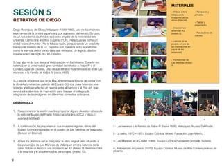 9
RETRATOS DE DIEGO
Diego Rodríguez de Silva y Velázquez (1599-1660), uno de los mayores
exponentes de la pintura española y, por supuesto, del retrato. Su obra,
de un naturalismo cautivador, es piedra angular de la historia del arte
universal. Como diría el crítico Eugenio d'Ors, «Velázquez es como un
cristal sobre el mundo». No le faltaba razón, porque desde un exquisito
trabajo del misterio de la luz, captaba con maestría tanto la anatomía
como la esencia de los personajes que retrataba. Un legado plástico
imperecedero del Siglo de Oro Español.
Si hay algo en lo que destaca Velázquez es en los retratos. Durante su
estancia en la corte realizó gran cantidad de retratos a Felipe IV o el
Conde Duque de Olivares. Uno de sus retratos más famosos es el de Las
meninas, o la Familia de Felipe IV (hacia 1656).
Si a esto le añadimos que en el MACA tenemos la fortuna de contar con
la obra Autorretrato en palacio del Equipo Crónica, pues tenemos una
sinergia artística perfecta, un puente entre el barroco y el Pop Art, que
servirá a los alumnos de inspiración para trabajar el collage y la
integración de las imágenes en diferentes contextos cotidianos.
DESARROLLO
1. Para comenzar la sesión puedes proyectar alguno de estos vídeos de
la web del Museo del Prado: https://acortar.link/ofzfCJ y https://
acortar.link/b
fi
aq8
2. A continuación, te proponemos que muestres algunas obras del
Equipo Crónica inspiradas en el cuadro de Las Meninas de Velázquez.
(Buscar en Internet).
3. Ahora los alumnos van a interpretar la obra original pero situando a
los personajes de Las Meninas de Velázquez en otra estancia de la
casa. Sobre un lienzo o una impresión en A3 (Anexo 9) daremos color
a la estancia y le añadiremos los personajes. (Anexo 10).
SESIÓN 5
2 3. 4
MATERIALES
– Vídeos sobre
Velázquez e
Imágenes de las
obras (Internet).
– Impresiones
estancias A3
(Anexo 8).
– Lienzos (si es
posible en vez de
las impresiones en
papel de las
estancias).
- impresiones de
Las Meninas (Anexo
9)
– Témperas y
pinceles.
– Tijeras y
pegamento.
– Rotuladores de
colores.
1- Las meninas o la Familia de Felipe IV (hacia 1656). Velázquez. Museo Del Prado.
2- La salita, 1970 – 1971. Equipo Crónica. Museu Fundación Juan March.
3- Las Meninas en el Chalet (1969). Equipo Crónica.Fundación Chirivella Soriano.
4- Autorretrato en palacio (1970). Equipo Crónica. Museo de Arte Contemporáneo de
Alicante.
1
 