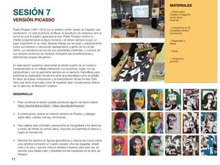 11
VERSIÓN PICASSO
Pablo Picasso (1881-1973) fue un artista y pintor nacido en España, que
revolucionó, no sólo la pintura, el dibujo, la escultura y la cerámica, sino la
forma en que el público apreciaría el arte. Pablo Picasso mostró un
interés fundamental en la
fi
gura humana y el retrato siempre ocupó un
lugar importante en su obra. Apenas trabajó por encargo y prácticamente
todos sus retratos y caricaturas representaron a gente de su círculo
íntimo. La caricatura fue una de sus actividades preferidas, y muchos de
sus retratos pictóricos de madurez incluyeron las simpli
fi
caciones y
distorsiones propias del género.
En esta sesión queremos desmontar el retrato a partir de un cubismo
fundamentado en el collage intervenido con la pintura. Jugar con las
perspectivas y con la geometría siempre es un ejercicio maravilloso para
potenciar la creatividad. Se elimina tanto la profundidad como el detalle,
en favor de la libre composición y la interpretación de las formas. Esto
hace que tanto el proceso como el resultado sean consecuencia directa
de un ejercicio de liberación creativa.
DESARROLLO
1. Para comenzar la sesión puedes proyectar alguno de estos vídeos:
https://acortar.link/a12ZyQ y https://acortar.link/wyzcXL
2. A continuación, buscar en internet retratos de Picasso y dialogar
sobre ellos: colores, formas, emociones…
3. Para realizar esta actividad, previamente se fotogra
fi
ará a los alumnos
a modo de retrato en primer plano. Esta foto se imprimirá en blanco y
negro en formato A3.
4. Recortar los retratos en
fi
guras geométricas y colocar los trozos sobre
una cartulina formando un cuadro cubista. Una vez pegadas, añadir
color a la obra. Usar los mismos retratos impresos pero esta vez sin
recortar para darles color y añadirles formas inspiradas en la obra de
Picasso.
SESIÓN 7
MATERIALES
– Vídeos sobre
Picasso e Imágenes
de las obras
(Internet).
– Impresiones en A3
fotografías retratos
alumnos/as.
– Pegamento y
tijeras.
– Ceras.
– Témperas y
pinceles.
 
