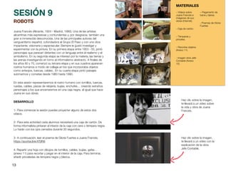 13
ROBOTS
Juana Francés (Alicante, 1924 - Madrid, 1990). Una de las artistas
alicantinas más expresivas y contundentes y, por desgracia, también una
gran e inmerecida desconocida. Una de las principales autoras del
vanguardismo español, cofundadora al Grupo El Paso y con una obra
impactante, visionaria y espectacular. Siempre le gustó investigar y
experimentar con la pintura. En su primera etapa entre 1953 - 55, pintó
personajes que parecen distantes con un lenguaje entre el realismo y el
simbolismo. En su segunda etapa se interesó por la materia, las tierras y
las arenas investigando en torno al informalismo abstracto. A
fi
nales de
los años 60 y 70, comenzó su tercera etapa y en sus cuadros aparecen
rostros humanos a modo de collage en los que incorporaba objetos
como anteojos, tuercas, cables.. En su cuarta etapa pintó paisajes
submarinos y cometas desde 1980 hasta 1990.
En esta sesión representaremos el rostro humano con tornillos, tuercas,
ruedas, cables, piezas de relojería, bujías, enchufes… creando extraños
personajes a los que encerraremos en una caja negra, al igual que hace
Juana en sus obras.
DESARROLLO
1- Para comenzar la sesión puedes proyectar alguno de estos dos
vídeos.
2- Para esta actividad cada alumnos necesitará una caja de cartón. De
forma informalista pintaran el interior de la caja con cera o témpera negra.
Lo harán con los ojos cerrados durante 30 segundos.
3- A continuación, leer el poema de Gloria Fuertes a Juana Francés.
https://acortar.link/XTjfR8
4. Repartir una hoja con dibujos de tornillos, cables, bujías, gafas…
(anexo 11) para recortar y pegar en el interior de la caja. Para terminar,
añadir pinceladas de témpera negra y blanca.
SESIÓN 9
MATERIALES
– Vídeos sobre
Juana Francés e
imágenes de sus
obras (Internet).
- Caja de cartón.
– Témperas y
pinceles.
– Recortes objetos
(Anexo 11).
- Imagen obra Jefe
Contable (Anexo
12).
– Pegamento de
barra y tijeras.
- Poemas de Gloria
Fuertes.
Haz clic sobre la imagen,
te llevará a un vídeo con la
explicación de la obra
Jefe Contable.
Haz clic sobre la imagen,
te llevará a un vídeo sobre
la vida y obra de Juana
Francés.
 