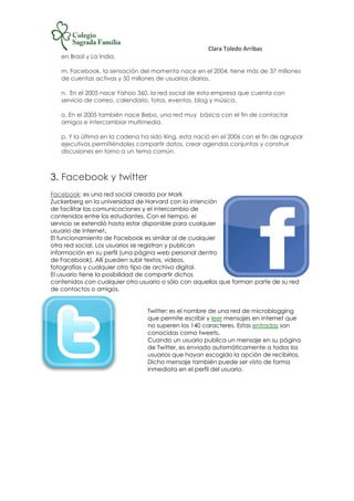 Clara Toledo Arribas
en Brasil y La India.
m. Facebook, la sensación del momento nace en el 2004, tiene más de 37 millones
de cuentas activas y 50 millones de usuarios diarios.
n. En el 2005 nace Yahoo 360, la red social de esta empresa que cuenta con
servicio de correo, calendario, fotos, eventos, blog y música.
o. En el 2005 también nace Bebo, una red muy básica con el fin de contactar
amigos e intercambiar multimedia.
p. Y la última en la cadena ha sido Xing, esta nació en el 2006 con el fin de agrupar
ejecutivos permitiéndoles compartir datos, crear agendas conjuntas y construir
discusiones en torno a un tema común.
3. Facebook y twitter
Facebook: es una red social creada por Mark
Zuckerberg en la universidad de Harvard con la intención
de facilitar las comunicaciones y el intercambio de
contenidos entre los estudiantes. Con el tiempo, el
servicio se extendió hasta estar disponible para cualquier
usuario de Internet.
El funcionamiento de Facebook es similar al de cualquier
otra red social. Los usuarios se registran y publican
información en su perfil (una página web personal dentro
de Facebook). Allí pueden subir textos, videos,
fotografías y cualquier otro tipo de archivo digital.
El usuario tiene la posibilidad de compartir dichos
contenidos con cualquier otro usuario o sólo con aquellos que forman parte de su red
de contactos o amigos.
Twitter: es el nombre de una red de microblogging
que permite escribir y leer mensajes en Internet que
no superen los 140 caracteres. Estas entradas son
conocidas como tweets.
Cuando un usuario publica un mensaje en su página
de Twitter, es enviado automáticamente a todos los
usuarios que hayan escogido la opción de recibirlos.
Dicho mensaje también puede ser visto de forma
inmediata en el perfil del usuario.
 
