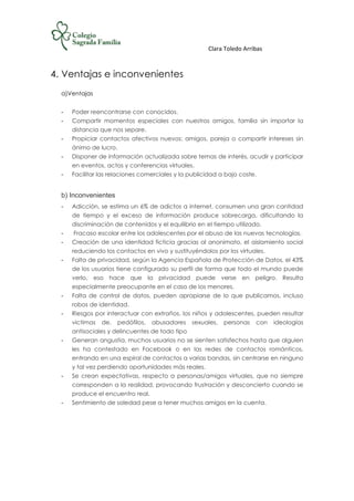 Clara Toledo Arribas
4. Ventajas e inconvenientes
a)Ventajas
- Poder reencontrarse con conocidos.
- Compartir momentos especiales con nuestros amigos, familia sin importar la
distancia que nos separe.
- Propiciar contactos afectivos nuevos: amigos, pareja o compartir intereses sin
ánimo de lucro.
- Disponer de información actualizada sobre temas de interés, acudir y participar
en eventos, actos y conferencias virtuales.
- Facilitar las relaciones comerciales y la publicidad a bajo coste.
b) Inconvenientes
- Adicción, se estima un 6% de adictos a internet, consumen una gran cantidad
de tiempo y el exceso de información produce sobrecarga, dificultando la
discriminación de contenidos y el equilibrio en el tiempo utilizado.
- Fracaso escolar entre los adolescentes por el abuso de las nuevas tecnologías.
- Creación de una identidad ficticia gracias al anonimato, el aislamiento social
reduciendo los contactos en vivo y sustituyéndolos por los virtuales.
- Falta de privacidad, según la Agencia Española de Protección de Datos, el 43%
de los usuarios tiene configurado su perfil de forma que todo el mundo puede
verlo, eso hace que la privacidad puede verse en peligro. Resulta
especialmente preocupante en el caso de los menores.
- Falta de control de datos, pueden apropiarse de lo que publicamos, incluso
robos de identidad.
- Riesgos por interactuar con extraños, los niños y adolescentes, pueden resultar
victimas de. pedófilos, abusadores sexuales, personas con ideologías
antisociales y delincuentes de todo tipo
- Generan angustia, muchos usuarios no se sienten satisfechos hasta que alguien
les ha contestado en Facebook o en las redes de contactos románticos,
entrando en una espiral de contactos a varias bandas, sin centrarse en ninguno
y tal vez perdiendo oportunidades más reales.
- Se crean expectativas, respecto a personas/amigos virtuales, que no siempre
corresponden a la realidad, provocando frustración y desconcierto cuando se
produce el encuentro real.
- Sentimiento de soledad pese a tener muchos amigos en la cuenta.
 