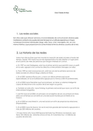Clara Toledo Arribas
1. Las redes sociales
Son sitios web que ofrecen servicios y funcionalidades de comunicación diversos para
mantenerencontactoalosusuariosdelared.Sebasanenunsoftwareespecialque integra
numerosas funciones individuales: blogs, wikis, foros, chat, mensajería, etc. en una
misma interfaz y que proporciona la conectividad entre los diversos usuarios de la red.
2. La historia de las redes
Varios han sido los fines que han movido la creación de redes sociales a través del
tiempo. Desde 1997 hasta hoy el más representativo ha sido diseñar un lugar para
el encuentro de miles de personas que tengan intereses en común.
a. En 1997 se creó Sixdegrees, este fue el primer servicio que permitió crear un perfil
en la web, agrupar a los contactos directos e intercambiar mensajes con ellos.
b. Para 1999 se creó LiveJournal.com, este fue uno de los primeros servicios de
redes sociales en ofrecer blogs y diarios en línea.
c. En el 2001 aparece Ryce.com, y nace con ella la primera red social
especializada, en la actualidad ésta agrupa por lo menos a 500 mil profesionales.
d. En el 2002 nace Friendster que fue la primera en tener un sistema inteligente
capaz de relacionar a los usuarios de la red según sus gustos.
e. También en este año nace Fotolog, la primera red social que nace con el fin de
intercambiar fotografías.
f. Last FM nace en el 2002, en principio con el objetivo de ser una emisora en línea,
pero con el tiempo se convierte en una red social movida por el interés en la
música.
g. En el 2003 se crea linked in, una red social con el fin de propiciar las relaciones
empresariales.
h. En el 2003 nace My Space, tal vez la red más grande del momento agrupando a
más de 250 millones de usuarios.
i. En ese mismo año nace MSN Spaces llamado hoy Windows Live Spaces, que
tiene 100 millones de visitantes únicos al mes. En Colombia hay 1.5 millones de
usuarios de esta red.
 