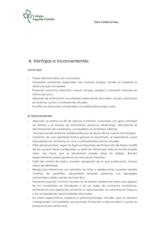 Clara Toledo Arribas
4. Ventajas e inconvenientes
a)Ventajas
- Poder reencontrarse con conocidos.
- Compartir momentos especiales con nuestros amigos, familia sin importar la
distancia que nos separe.
- Propiciar contactos afectivos nuevos: amigos, pareja o compartir intereses sin
ánimo de lucro.
- Disponer de información actualizada sobre temas de interés, acudir y participar
en eventos, actos y conferencias virtuales.
- Facilitar las relaciones comerciales y la publicidad a bajo coste.
b) Inconvenientes
- Adicción, se estima un 6% de adictos a internet, consumen una gran cantidad
de tiempo y el exceso de información produce sobrecarga, dificultando la
discriminación de contenidos y el equilibrio en el tiempo utilizado.
- Fracaso escolar entre los adolescentes por el abuso de las nuevas tecnologías.
- Creación de una identidad ficticia gracias al anonimato, el aislamiento social
reduciendo los contactos en vivo y sustituyéndolos por los virtuales.
- Falta de privacidad, según la Agencia Española de Protección de Datos, el 43%
de los usuarios tiene configurado su perfil de forma que todo el mundo puede
verlo, eso hace que la privacidad puede verse en peligro. Resulta
especialmente preocupante en el caso de los menores.
- Falta de control de datos, pueden apropiarse de lo que publicamos, incluso
robos de identidad.
- Riesgos por interactuar con extraños, los niños y adolescentes, pueden resultar
victimas de. pedófilos, abusadores sexuales, personas con ideologías
antisociales y delincuentes de todo tipo
- Generan angustia, muchos usuarios no se sienten satisfechos hasta que alguien
les ha contestado en Facebook o en las redes de contactos románticos,
entrando en una espiral de contactos a varias bandas, sin centrarse en ninguno
y tal vez perdiendo oportunidades más reales.
- Se crean expectativas, respecto a personas/amigos virtuales, que no siempre
corresponden a la realidad, provocando frustración y desconcierto cuando se
produce el encuentro real.
 