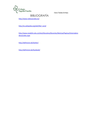 Clara Toledo Arribas
BIBLIOGRAFÍA
http://www.redessociales.es/
http://es.wikipedia.org/wiki/Red_social
http://www.medellin.edu.co/sites/Educativo/Docentes/Noticias/Paginas/historiadere
dessociales.aspx
http://definicion.de/twitter/
http://definicion.de/facebook/
 