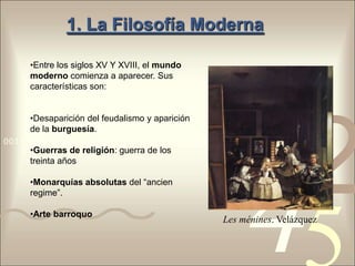1. La Filosofía Moderna

     •Entre los siglos XV Y XVIII, el mundo
     moderno comienza a aparecer. Sus
     características son:


     •Desaparición del feudalismo y aparición



                                                          1
                                                                  2
     de la burguesía.
0011 0010 1010 1101 0001 0100 1011
     •Guerras de religión: guerra de los




                                                     4
     treinta años

     •Monarquías absolutas del “ancien
     regime”.

     •Arte barroquo
                                                Les ménines. Velázquez
 