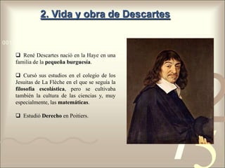 2. Vida y obra de Descartes

0011 0010 1010 1101 0001 0100 1011

     René Descartes nació en la Haye en una
    familia de la pequeña burguesía.

     Cursó sus estudios en el colegio de los



                                                   1
                                                       2
    Jesuitas de La Flèche en el que se seguía la
    filosofía escolástica, pero se cultivaba
    también la cultura de las ciencias y, muy




                                                   4
    especialmente, las matemáticas.

     Estudió Derecho en Poitiers.
 