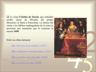  La reina Cristina de Suecia, que anhelaba
0011 0010 1010 1101 0001 0100 1011
    recibir clases de filosofía del propio
    Descartes, le llama a Estocolmo. La dureza del
    clima y los hábitos madrugadores de la reina le
    provocan una neumonía que le ocasiona la
    muerte 1650.


    Entre sus obras destacan:
                                                      1
                                                          2
                                                      4
        Le Discours de la méthode. (1637)

        Les Méditations métaphysiques. (1641)

        Los pricipios de la filosofía. (1644)

        Les passions de l'âme.(1649)
 