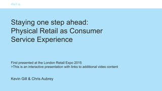 Kevin Gill & Chris Aubrey
Staying one step ahead:
Physical Retail as Consumer
Service Experience
First presented at the London Retail Expo 2015
>This is an interactive presentation with links to additional video content
 