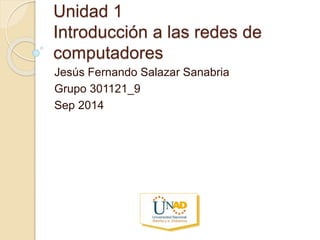 Unidad 1 
Introducción a las redes de 
computadores 
Jesús Fernando Salazar Sanabria 
Grupo 301121_9 
Sep 2014 
 