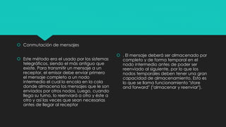  Conmutación de mensajes
 Este método era el usado por los sistemas
telegráficos, siendo el más antiguo que
existe. Para transmitir un mensaje a un
receptor, el emisor debe enviar primero
el mensaje completo a un nodo
intermedio el cual lo encola en la cola
donde almacena los mensajes que le son
enviados por otros nodos. Luego, cuando
llega su turno, lo reenviará a otro y éste a
otro y así las veces que sean necesarias
antes de llegar al receptor
 . El mensaje deberá ser almacenado por
completo y de forma temporal en el
nodo intermedio antes de poder ser
reenviado al siguiente, por lo que los
nodos temporales deben tener una gran
capacidad de almacenamiento. Esto es
lo que se llama funcionamiento "store
and forward" ("almacenar y reenviar").
 