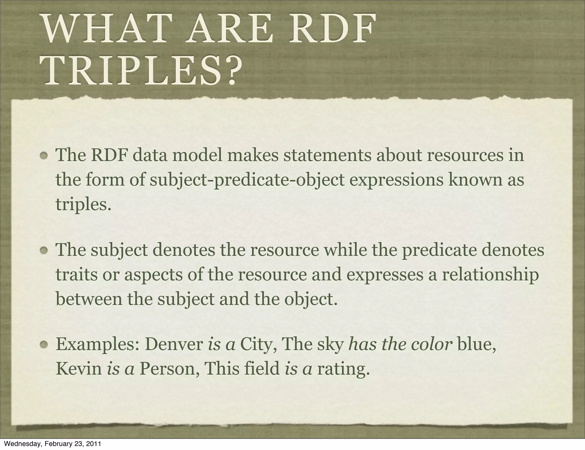 WHAT ARE RDF
          TRIPLES?
              The RDF data model makes statements about resources in
              the form of subject-predicate-object expressions known as
              triples.

              The subject denotes the resource while the predicate denotes
              traits or aspects of the resource and expresses a relationship
              between the subject and the object.

              Examples: Denver is a City, The sky has the color blue,
              Kevin is a Person, This field is a rating.


Wednesday, February 23, 2011
 