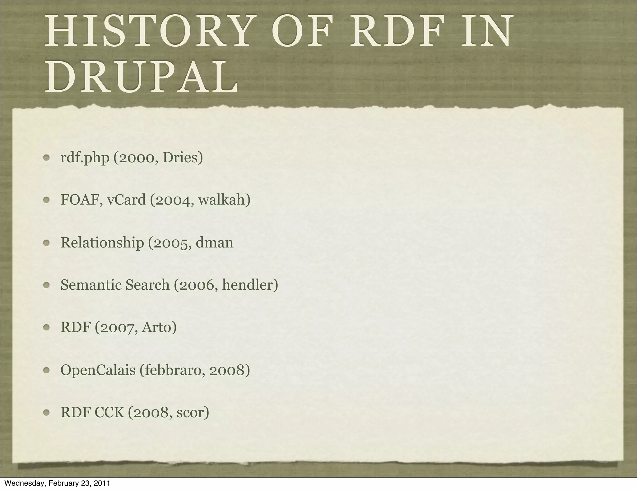 HISTORY OF RDF IN
          DRUPAL
              rdf.php (2000, Dries)

              FOAF, vCard (2004, walkah)

              Relationship (2005, dman

              Semantic Search (2006, hendler)

              RDF (2007, Arto)

              OpenCalais (febbraro, 2008)

              RDF CCK (2008, scor)



Wednesday, February 23, 2011
 