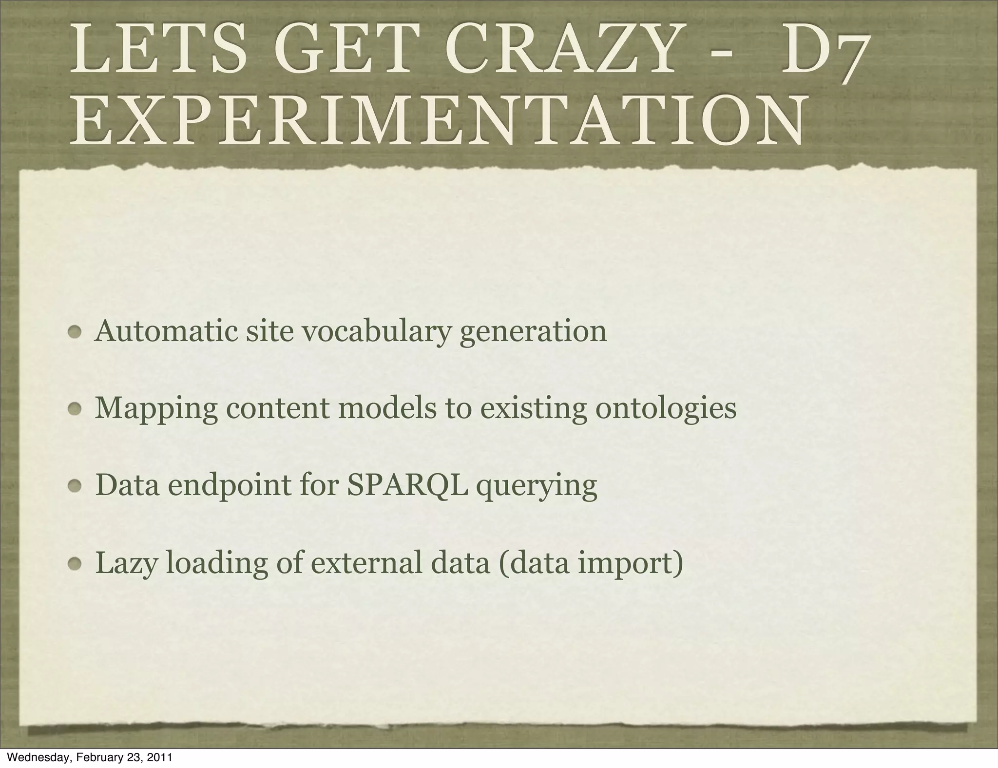 LETS GET CRAZY - D7
          EXPERIMENTATION

              Automatic site vocabulary generation

              Mapping content models to existing ontologies

              Data endpoint for SPARQL querying

              Lazy loading of external data (data import)




Wednesday, February 23, 2011
 