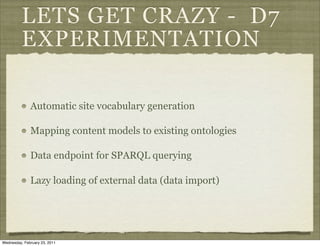 LETS GET CRAZY - D7
          EXPERIMENTATION

              Automatic site vocabulary generation

              Mapping content models to existing ontologies

              Data endpoint for SPARQL querying

              Lazy loading of external data (data import)




Wednesday, February 23, 2011
 