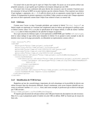 Un noeud vide ne peut être que le sujet ou l’objet d’un triplet. En aucun cas on ne pourra utiliser une
propriété anonyme, ce qui signiﬁe que le prédicat sera toujours désigné par une URI.
    Un noeud vide n’est pas seulement utile pour décrire des ressources sans les nommer. Il permet aussi
de contourner le fait qu’en RDF on ne peut exprimer que des relations binaires. Pour exprimer une relation
R qui implique n arguments, où n > 2, il sufﬁt de choisir un de ces arguments comme étant le sujet de la
relation R (typiquement le premier argument) et de déﬁnir l’objet comme un noeud vide. Chaque argument
qui reste est alors représenté comme étant l’objet d’une relation le liant à ce noeud vide.

2.4.2 Littéraux
     Comme nous l’avons vu dans l’exemple précédent, qui contient le littéral "Michel Gagnon", un
littéral simple est représenté en l’insérant tout simplement entre les balises qui désignent le prédicat ayant
ce littéral comme valeur. S’il y a en plus la spéciﬁcation de la langue utilisée, il sufﬁt de mettre l’attribut
xml:lang dans la balise du prédicat et de spéciﬁer la langue en question.
     En ce qui concerne les littéraux typés, il sont représentés en RDF/XML par l’attribut rdf:datatype,
dont la valeur indique le type utilisé pour interpréter le littéral. Si on ajoutait à notre exemple la date de
dernière mise à jour de la page personnelle, on obtiendrait un représentation comme celle-ci :

<?xml version="1.0"?>
<rdf:RDF
    xmlns:prof="http://www.polymtl.ca/Profs#"
    xmlns:local="http://www.polymtl.ca/Vocabulary#"
    xmlns:rdf="http://www.w3.org/1999/02/22-rdf-syntax-ns#"
    xmlns:xsd="http://www.w3.org/2001/XMLSchema#"
    xmlns:rdfs="http://www.w3.org/2000/01/rdf-schema#">
  <rdf:Description rdf:about="http://www.polymtl.ca/Profs#MichelGagnon">
    <local:hasHomePage>
       <rdf:Description rdf:about="http://www.professeurs.polymtl.ca/michel.gagnon">
           <local:lastUpdate rdf:datatype="http://www.w3.org/2001/XMLSchema#date">
                2005-05-20
           </local:lastUpdate>
       </rdf:Description>
    </local:hasHomePage>
    <local:worksAt rdf:resource="http://www.polymtl.ca/Vocabulary#dgi"/>
    <local:hasName>Michel Gagnon</local:hasName>
  </rdf:Description>
</rdf:RDF>


2.4.3 Identiﬁcation de l’URI de base
     Rappelons qu’une des caractéristiques importantes du web sémantique est la possibilité de décrire une
même ressource dans des documents différents. Jusqu’à maintenant, nous avons toujours identiﬁé une res-
source en utilisant l’attribut rdf:about. Ainsi, dans notre exemple, le professeur qui est décrit est désigné
par l’URI suivante :
http://www.polymtl.ca/Profs#MichelGagnon.
     N’importe quel document du web peut utiliser cette URI pour fournir des descriptions de cette ressource.
Mais il n’y a pas à proprement parler d’endroit où cette URI est déﬁnie. RDF ne fournit pas de moyen de
faire cela.


                                                      11
 