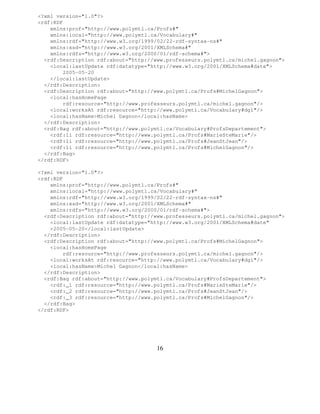 <?xml version="1.0"?>
<rdf:RDF
    xmlns:prof="http://www.polymtl.ca/Profs#"
    xmlns:local="http://www.polymtl.ca/Vocabulary#"
    xmlns:rdf="http://www.w3.org/1999/02/22-rdf-syntax-ns#"
    xmlns:xsd="http://www.w3.org/2001/XMLSchema#"
    xmlns:rdfs="http://www.w3.org/2000/01/rdf-schema#">
  <rdf:Description rdf:about="http://www.professeurs.polymtl.ca/michel.gagnon">
    <local:lastUpdate rdf:datatype="http://www.w3.org/2001/XMLSchema#date">
        2005-05-20
    </local:lastUpdate>
  </rdf:Description>
  <rdf:Description rdf:about="http://www.polymtl.ca/Profs#MichelGagnon">
    <local:hasHomePage
        rdf:resource="http://www.professeurs.polymtl.ca/michel.gagnon"/>
    <local:worksAt rdf:resource="http://www.polymtl.ca/Vocabulary#dgi"/>
    <local:hasName>Michel Gagnon</local:hasName>
  </rdf:Description>
  <rdf:Bag rdf:about="http://www.polymtl.ca/Vocabulary#ProfsDepartement">
    <rdf:li rdf:resource="http://www.polymtl.ca/Profs#MarieSteMarie"/>
    <rdf:li rdf:resource="http://www.polymtl.ca/Profs#JeanStJean"/>
    <rdf:li rdf:resource="http://www.polymtl.ca/Profs#MichelGagnon"/>
  </rdf:Bag>
</rdf:RDF>

<?xml version="1.0"?>
<rdf:RDF
    xmlns:prof="http://www.polymtl.ca/Profs#"
    xmlns:local="http://www.polymtl.ca/Vocabulary#"
    xmlns:rdf="http://www.w3.org/1999/02/22-rdf-syntax-ns#"
    xmlns:xsd="http://www.w3.org/2001/XMLSchema#"
    xmlns:rdfs="http://www.w3.org/2000/01/rdf-schema#">
  <rdf:Description rdf:about="http://www.professeurs.polymtl.ca/michel.gagnon">
    <local:lastUpdate rdf:datatype="http://www.w3.org/2001/XMLSchema#date"
    >2005-05-20</local:lastUpdate>
  </rdf:Description>
  <rdf:Description rdf:about="http://www.polymtl.ca/Profs#MichelGagnon">
    <local:hasHomePage
        rdf:resource="http://www.professeurs.polymtl.ca/michel.gagnon"/>
    <local:worksAt rdf:resource="http://www.polymtl.ca/Vocabulary#dgi"/>
    <local:hasName>Michel Gagnon</local:hasName>
  </rdf:Description>
  <rdf:Bag rdf:about="http://www.polymtl.ca/Vocabulary#ProfsDepartement">
    <rdf:_1 rdf:resource="http://www.polymtl.ca/Profs#MarieSteMarie"/>
    <rdf:_2 rdf:resource="http://www.polymtl.ca/Profs#JeanStJean"/>
    <rdf:_3 rdf:resource="http://www.polymtl.ca/Profs#MichelGagnon"/>
  </rdf:Bag>
</rdf:RDF>




                                      16
 