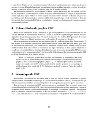 à cette classe. On peut le voir comme une source d’information supplémentaire, c’est-à-dire que dès qu’on
aura une ressource à laquelle la propriété est appliquée, on pourra déduire que cette ressource appartient à
la classe en question, même si cela n’est spéciﬁé nulle part de manière explicite.
     On remarquera aussi que les propriétés en RDFS sont globales. On ne peut pas, par exemple, spéciﬁer
qu’une propriété est locale à une classe, comme on le ferait normalement dans un langage de programmation
orienté objet. Ceci a pour effet qu’on pourra toujours spéciﬁer d’autres domaines ou d’autres images d’une
propriétés, à partir du moment où on connaît son URI. Cette caractéristique est très importante et démontre
bien un biais dans le design de RDF, où on a voulu insister plus sur les relations entre les ressources que les
ressources elles-mêmes.


4 Union et fusion de graphes RDF
    Dans le web sémantique, il faut s’attendre à ce que les descriptions RDF se retrouvent dans des do-
cuments différents et éventuellement dispersées à travers le monde. Un agent intelligent dont les décisions
dépendront de ces données pourra donc être appelé à regrouper des modèles RDF provenant de sources
différentes. Ce qui nous oblige à nous interroger sur la manière de combiner ces données.
    On ne pourra pas se contenter de faire une simple union des triplets contenus dans chaque source. Et
cela à cause de la présence éventuelle de noeuds vides dans un graphe RDF. On peut penser qu’il sufﬁt
de considérer que deux noeuds vides situés dans des documents différents seront toujours distincts dans le
modèle résultant. Mais cette solution ne fonctionnera pas si par coïncidence les deux graphes ont chacun un
noeud vide avec un identiﬁcateur identique. Il faudra donc, avant de fusionner deux graphes RDF, renommer
systématiquement les noeuds vides aﬁn d’éviter les conﬂits d’identiﬁcateur. La fusion de deux graphes RDF
est déﬁnie formellement de la manière suivante :
          Soient G1 et G2 deux graphes RDF que l’on veut fusionner. Si les graphes n’ont aucun
      noeud vide avec le même identiﬁcateur, la fusion est simplement l’union des triplets des deux
      graphes. Sinon, il faut créer un graphe G 2 égal à G2 , à la différence près que tous les identiﬁ-
      cateurs des noeuds vides de G2 sont renommés de telle manière qu’aucun ne soit identique à
      un identiﬁcateur d’un noeud vide de G 1 . La fusion sera alors le résultat de l’union des triplets
      de G1 et G2 .


5 Sémantique de RDF
     Pour utiliser à bon escient une description RDF, il n’est pas sufﬁsant de bien comprendre la syntaxe.
Il faut aussi bien comprendre la sémantique de chaque construction utilisée, aﬁn de s’assurer que ceux qui
utilisent ces données aient bien la même interprétation de leur signiﬁcation que ceux qui les ont créées.
     Pour présenter la sémantique de RDF, nous procéderons en trois étapes. Dans un premier temps, nous
verrons l’interprétation simple de RDF, c’est-à-dire une interprétation qui ne tient aucunement compte du
vocabulaire utilisé. Ensuite, nous contraindrons plus la sémantique en expliquant comment l’interprétation
prend en compte les éléments du vocabulaire RDF (c’est-à-dire les éléments rdf:type, rdf:Property,
rdf:List, rdf:Statement, etc). Finalement, nous ajouterons l’interprétation du vocabulaire RDFS.




                                                      26
 