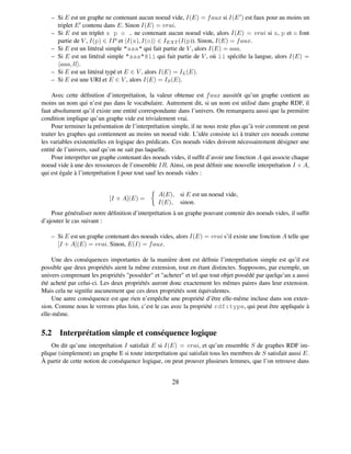 – Si E est un graphe ne contenant aucun noeud vide, I(E) = f aux si I(E ) est faux pour au moins un
      triplet E contenu dans E. Sinon I(E) = vrai.
    – Si E est un triplet s p o . ne contenant aucun noeud vide, alors I(E) = vrai si s, p et o font
      partie de V , I(p) ∈ IP et I(s), I(o) ∈ I EXT (I(p)). Sinon, I(E) = f aux.
    – Si E est un littéral simple "aaa" qui fait partie de V , alors I(E) = aaa.
    – Si E est un littéral simple "aaa"@ll qui fait partie de V , où ll spéciﬁe la langue, alors I(E) =
       aaa, ll .
    – Si E est un littéral typé et E ∈ V , alors I(E) = I L (E).
    – Si E est une URI et E ∈ V , alors I(E) = I S (E).

     Avec cette déﬁnition d’interprétation, la valeur obtenue est f aux aussitôt qu’un graphe contient au
moins un nom qui n’est pas dans le vocabulaire. Autrement dit, si un nom est utilisé dans graphe RDF, il
faut absolument qu’il existe une entité correspondante dans l’univers. On remarquera aussi que la première
condition implique qu’un graphe vide est trivialement vrai.
     Pour terminer la présentation de l’interprétation simple, il ne nous reste plus qu’à voir comment on peut
traiter les graphes qui contiennent au moins un noeud vide. L’idée consiste ici à traiter ces noeuds comme
les variables existentielles en logique des prédicats. Ces noeuds vides doivent nécessairement désigner une
entité de l’univers, sauf qu’on ne sait pas laquelle.
     Pour interpréter un graphe contenant des noeuds vides, il sufﬁt d’avoir une fonction A qui associe chaque
noeud vide à une des ressources de l’ensemble IR. Ainsi, on peut déﬁnir une nouvelle interprétation I + A,
qui est égale à l’interprétation I pour tout sauf les noeuds vides :


                                                A(E), si E est un noeud vide,
                           [I + A](E) =
                                                I(E), sinon.
    Pour généraliser notre déﬁnition d’interprétation à un graphe pouvant contenir des noeuds vides, il sufﬁt
d’ajouter le cas suivant :

    – Si E est un graphe contenant des noeuds vides, alors I(E) = vrai s’il existe une fonction A telle que
      [I + A](E) = vrai. Sinon, E(I) = f aux.

     Une des conséquences importantes de la manière dont est déﬁnie l’interprétation simple est qu’il est
possible que deux propriétés aient la même extension, tout en étant distinctes. Supposons, par exemple, un
univers comprenant les propriétés "posséder" et "acheter" et tel que tout objet possédé par quelqu’un a aussi
été acheté par celui-ci. Les deux propriétés auront donc exactement les mêmes paires dans leur extension.
Mais cela ne signiﬁe aucunement que ces deux propriétés sont équivalentes.
     Une autre conséquence est que rien n’empêche une propriété d’être elle-même incluse dans son exten-
sion. Comme nous le verrons plus loin, c’est le cas avec la propriété rdf:type, qui peut être appliquée à
elle-même.


5.2 Interprétation simple et conséquence logique
    On dit qu’une interprétation I satisfait E si I(E) = vrai, et qu’un ensemble S de graphes RDF im-
plique (simplement) un graphe E si toute interprétation qui satisfait tous les membres de S satisfait aussi E.
À partir de cette notion de conséquence logique, on peut prouver plusieurs lemmes, que l’on retrouve dans


                                                     28
 