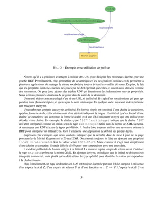 F IG . 3 – Exemple avec utilisation de préﬁxe

     Notons qu’il y a plusieurs avantages à utiliser des URI pour désigner les ressources décrites par une
graphe RDF. Premièrement, elles permettent de désambiguïser les désignations utilisées et de permettre à
plusieurs applications de partager le même vocabulaire tout en évitant les conﬂits de noms. De plus, le fait
que les propriétés sont elles-mêmes désignées par des URI permet que celles-ci soient aussi utilisées comme
des ressources. On peut donc ajouter des triplets RDF qui fournissent des informations sur ces propriétés.
Nous verrons plusieurs situations de ce genre dans la suite de ce document.
     Un noeud vide est tout noeud qui n’est ni une URI, ni un littéral. Il s’agit d’un noeud unique qui peut ap-
paraître dans plusieurs triplets, et qui n’a pas de nom intrinsèque. En quelque sorte, un noeud vide représente
une ressource anonyme.
     Un graphe peut contenir deux types de littéral. Un littéral simple est constitué d’une chaîne de caractères,
appelée forme lexicale, et facultativement d’un attribut indiquant la langue. Un littéral typé est formé d’une
chaîne de caractères (qui constitue la forme lexicale) et d’une URI indiquant un type qui sera utilisé pour
décoder cette chaîne. Par exemple, la chaîne typée "10"^^xsd:integer indique que la chaîne "10"
doit être interprétée comme un entier, selon le type xsd:integer déﬁni dans la norme de XML Schema.
À remarquer que RDF n’a pas de types pré-déﬁnis. Il faudra donc toujours utiliser une ressource externe à
RDF pour interpréter un littéral typé. Rien n’empêche une application de déﬁnir ses propres types.
     Supposons par exemple, que nous voulions indiquer que la dernière date de mise à jour de la page
personnelle de Michel Gagnon est le 20 mai 2005. On pourrait toujours le faire en ajoutant une propriété
local:derniereMaJ et dont la valeur serait 2005-05-20. Mais, comme il s’agit tout simplement
d’une chaîne de caractère, il serait difﬁcile d’effectuer une comparaison avec une autre date.
     Il est donc préférable de fournir un type à ce littéral. La manière la plus simple de le faire serait d’utiliser
le type xml:date prévu par la norme XML. En ajoutant ce type, on indique que le littéral ne doit pas être
interprété comme tel, mais plutôt qu’on doit utiliser le type spéciﬁé pour identiﬁer la valeur correspondant
à la chaîne fournie.
     Plus formellement, un type de données en RDF est toujours identiﬁé par une URI et suppose l’existence
d’un espace lexical L, d’un espace de valeurs V et d’une fonction m : L → V. L’espace lexical L est


                                                         5
 