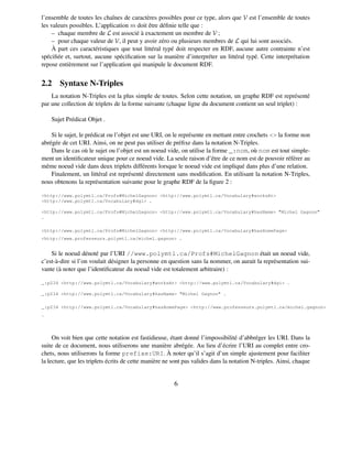 l’ensemble de toutes les chaînes de caractères possibles pour ce type, alors que V est l’ensemble de toutes
les valeurs possibles. L’application m doit être déﬁnie telle que :
     – chaque membre de L est associé à exactement un membre de V ;
     – pour chaque valeur de V, il peut y avoir zéro ou plusieurs membres de L qui lui sont associés.
     À part ces caractéristiques que tout littéral typé doit respecter en RDF, aucune autre contrainte n’est
spéciﬁée et, surtout, aucune spéciﬁcation sur la manière d’interpréter un littéral typé. Cette interprétation
repose entièrement sur l’application qui manipule le document RDF.


2.2 Syntaxe N-Triples
    La notation N-Triples est la plus simple de toutes. Selon cette notation, un graphe RDF est représenté
par une collection de triplets de la forme suivante (chaque ligne du document contient un seul triplet) :

    Sujet Prédicat Objet .

    Si le sujet, le prédicat ou l’objet est une URI, on le représente en mettant entre crochets <> la forme non
abrégée de cet URI. Ainsi, on ne peut pas utiliser de préﬁxe dans la notation N-Triples.
    Dans le cas où le sujet ou l’objet est un noeud vide, on utilise la forme _:nom, où nom est tout simple-
ment un identiﬁcateur unique pour ce noeud vide. La seule raison d’être de ce nom est de pouvoir référer au
même noeud vide dans deux triplets différents lorsque le noeud vide est impliqué dans plus d’une relation.
    Finalement, un littéral est représenté directement sans modiﬁcation. En utilisant la notation N-Triples,
nous obtenons la représentation suivante pour le graphe RDF de la ﬁgure 2 :

<http://www.polymtl.ca/Profs#MichelGagnon> <http://www.polymtl.ca/Vocabulary#worksAt>
<http://www.polymtl.ca/Vocabulary#dgi> .

<http://www.polymtl.ca/Profs#MichelGagnon> <http://www.polymtl.ca/Vocabulary#hasName> "Michel Gagnon"
.

<http://www.polymtl.ca/Profs#MichelGagnon> <http://www.polymtl.ca/Vocabulary#hasHomePage>
<http://www.professeurs.polymtl.ca/michel.gagnon> .


    Si le noeud dénoté par l’URI //www.polymtl.ca/Profs#MichelGagnon était un noeud vide,
c’est-à-dire si l’on voulait désigner la personne en question sans la nommer, on aurait la représentation sui-
vante (à noter que l’identiﬁcateur du noeud vide est totalement arbitraire) :

_:p234 <http://www.polymtl.ca/Vocabulary#worksAt> <http://www.polymtl.ca/Vocabulary#dgi> .

_:p234 <http://www.polymtl.ca/Vocabulary#hasName> "Michel Gagnon" .

_:p234 <http://www.polymtl.ca/Vocabulary#hasHomePage> <http://www.professeurs.polymtl.ca/michel.gagnon>
.




     On voit bien que cette notation est fastidieuse, étant donné l’impossibilité d’abbréger les URI. Dans la
suite de ce document, nous utiliserons une manière abrégée. Au lieu d’écrire l’URI au complet entre cro-
chets, nous utiliserons la forme prefixe:URI. À noter qu’il s’agit d’un simple ajustement pour faciliter
la lecture, que les triplets écrits de cette manière ne sont pas valides dans la notation N-triples. Ainsi, chaque


                                                        6
 