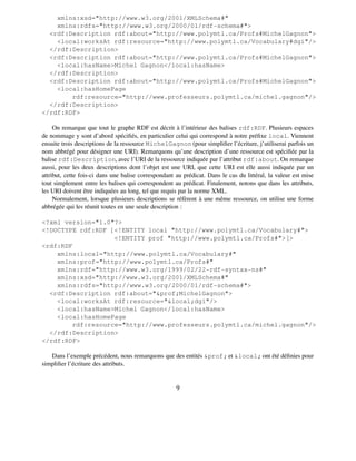 xmlns:xsd="http://www.w3.org/2001/XMLSchema#"
    xmlns:rdfs="http://www.w3.org/2000/01/rdf-schema#">
  <rdf:Description rdf:about="http://www.polymtl.ca/Profs#MichelGagnon">
    <local:worksAt rdf:resource="http://www.polymtl.ca/Vocabulary#dgi"/>
  </rdf:Description>
  <rdf:Description rdf:about="http://www.polymtl.ca/Profs#MichelGagnon">
    <local:hasName>Michel Gagnon</local:hasName>
  </rdf:Description>
  <rdf:Description rdf:about="http://www.polymtl.ca/Profs#MichelGagnon">
    <local:hasHomePage
        rdf:resource="http://www.professeurs.polymtl.ca/michel.gagnon"/>
  </rdf:Description>
</rdf:RDF>

     On remarque que tout le graphe RDF est décrit à l’intérieur des balises rdf:RDF. Plusieurs espaces
de nommage y sont d’abord spéciﬁés, en particulier celui qui correspond à notre préﬁxe local. Viennent
ensuite trois descriptions de la ressource MichelGagnon (pour simpliﬁer l’écriture, j’utiliserai parfois un
nom abbrégé pour désigner une URI). Remarquons qu’une description d’une ressource est spéciﬁée par la
balise rdf:Description, avec l’URI de la ressource indiquée par l’attribut rdf:about. On remarque
aussi, pour les deux descriptions dont l’objet est une URI, que cette URI est elle aussi indiquée par un
attribut, cette fois-ci dans une balise correspondant au prédicat. Dans le cas du littéral, la valeur est mise
tout simplement entre les balises qui correspondent au prédicat. Finalement, notons que dans les attributs,
les URI doivent être indiquées au long, tel que requis par la norme XML.
     Normalement, lorsque plusieurs descriptions se réfèrent à une même ressource, on utilise une forme
abbrégée qui les réunit toutes en une seule description :

<?xml version="1.0"?>
<!DOCTYPE rdf:RDF [<!ENTITY local "http://www.polymtl.ca/Vocabulary#">
                   <!ENTITY prof "http://www.polymtl.ca/Profs#">]>
<rdf:RDF
    xmlns:local="http://www.polymtl.ca/Vocabulary#"
    xmlns:prof="http://www.polymtl.ca/Profs#"
    xmlns:rdf="http://www.w3.org/1999/02/22-rdf-syntax-ns#"
    xmlns:xsd="http://www.w3.org/2001/XMLSchema#"
    xmlns:rdfs="http://www.w3.org/2000/01/rdf-schema#">
  <rdf:Description rdf:about="&prof;MichelGagnon">
    <local:worksAt rdf:resource="&local;dgi"/>
    <local:hasName>Michel Gagnon</local:hasName>
    <local:hasHomePage
        rdf:resource="http://www.professeurs.polymtl.ca/michel.gagnon"/>
  </rdf:Description>
</rdf:RDF>

   Dans l’exemple précédent, nous remarquons que des entités &prof; et &local; ont été déﬁnies pour
simpliﬁer l’écriture des attributs.


                                                      9
 