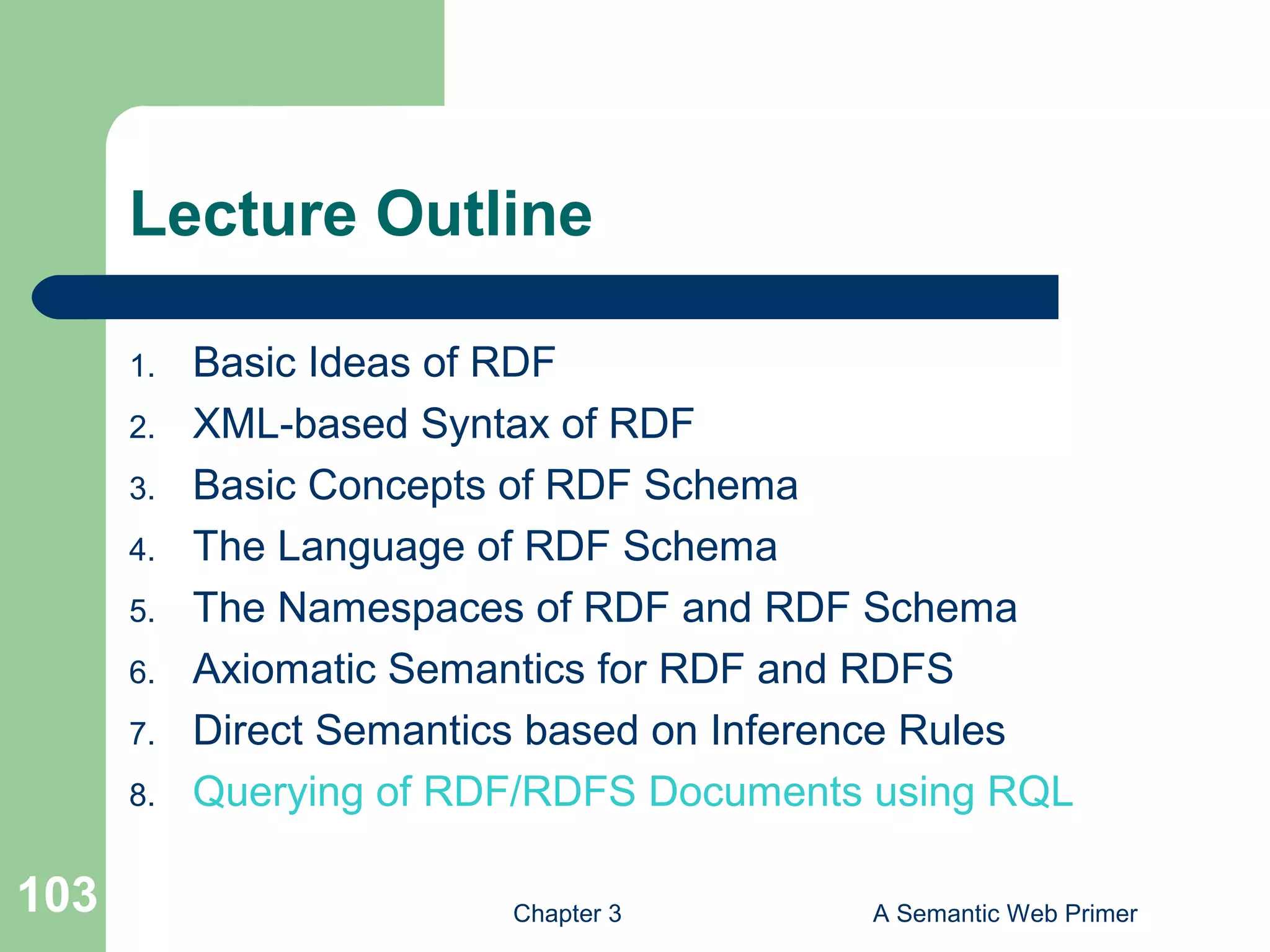 Chapter 3 A Semantic Web Primer103
Lecture Outline
1. Basic Ideas of RDF
2. XML-based Syntax of RDF
3. Basic Concepts of RDF Schema
4. Τhe Language of RDF Schema
5. The Namespaces of RDF and RDF Schema
6. Axiomatic Semantics for RDF and RDFS
7. Direct Semantics based on Inference Rules
8. Querying of RDF/RDFS Documents using RQL
 