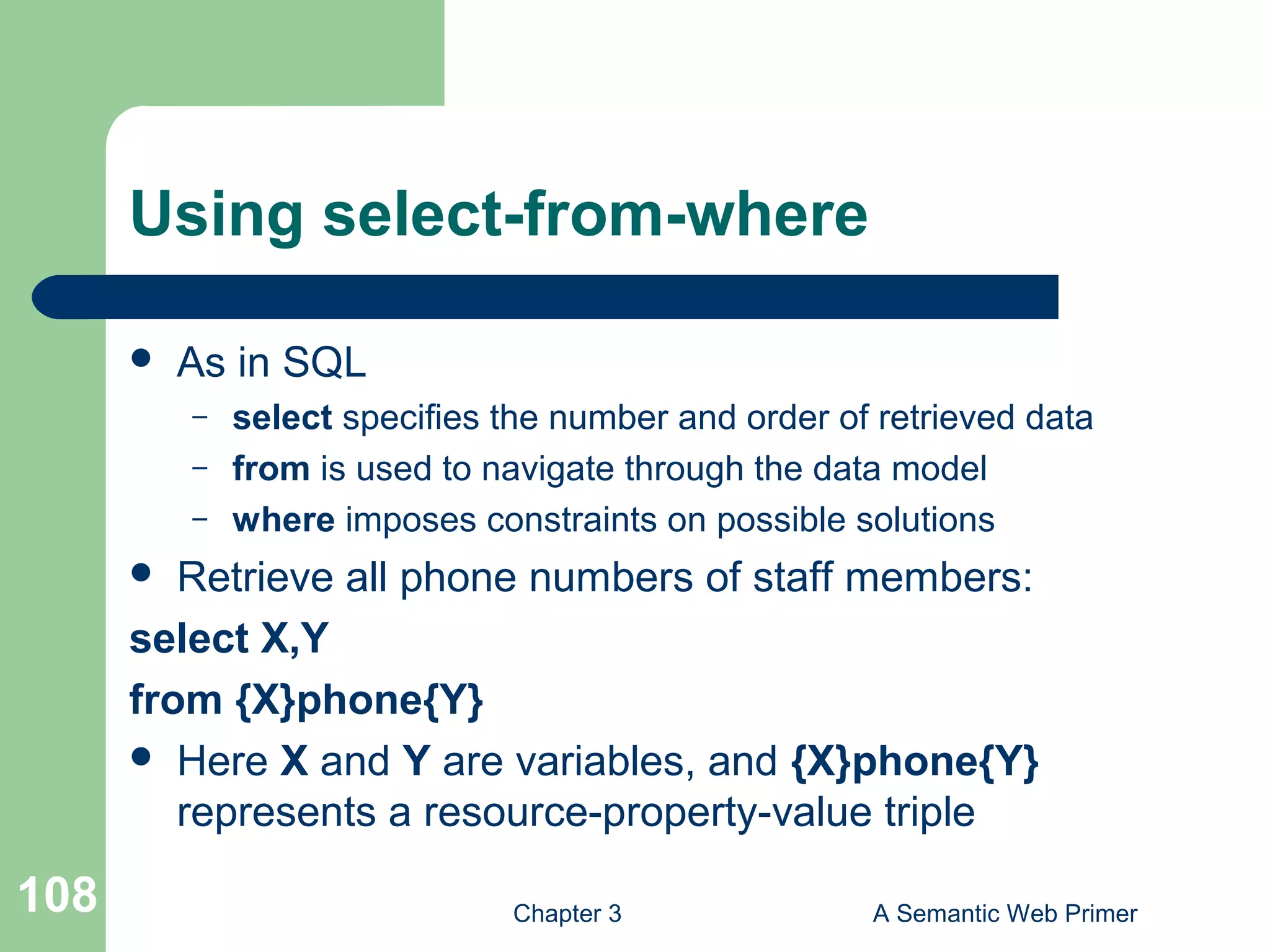 Chapter 3 A Semantic Web Primer108
Using select-from-where
 As in SQL
– select specifies the number and order of retrieved data
– from is used to navigate through the data model
– where imposes constraints on possible solutions
 Retrieve all phone numbers of staff members:
select X,Y
from {X}phone{Y}
 Here X and Y are variables, and {X}phone{Y}
represents a resource-property-value triple
 