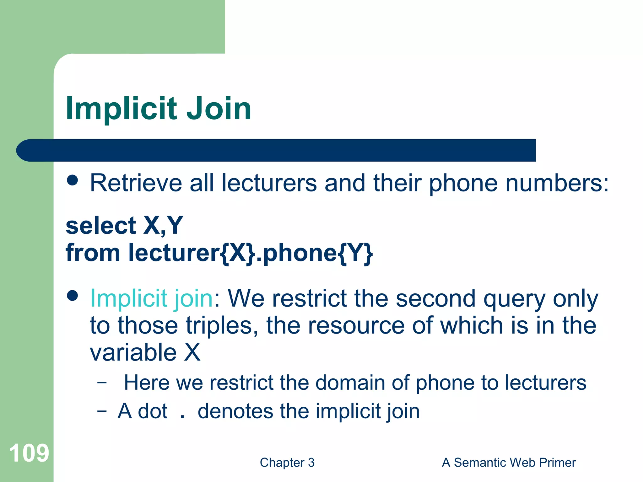 Chapter 3 A Semantic Web Primer109
Implicit Join
 Retrieve all lecturers and their phone numbers:
select X,Y
from lecturer{X}.phone{Y}
 Implicit join: We restrict the second query only
to those triples, the resource of which is in the
variable X
– Here we restrict the domain of phone to lecturers
– A dot . denotes the implicit join
 