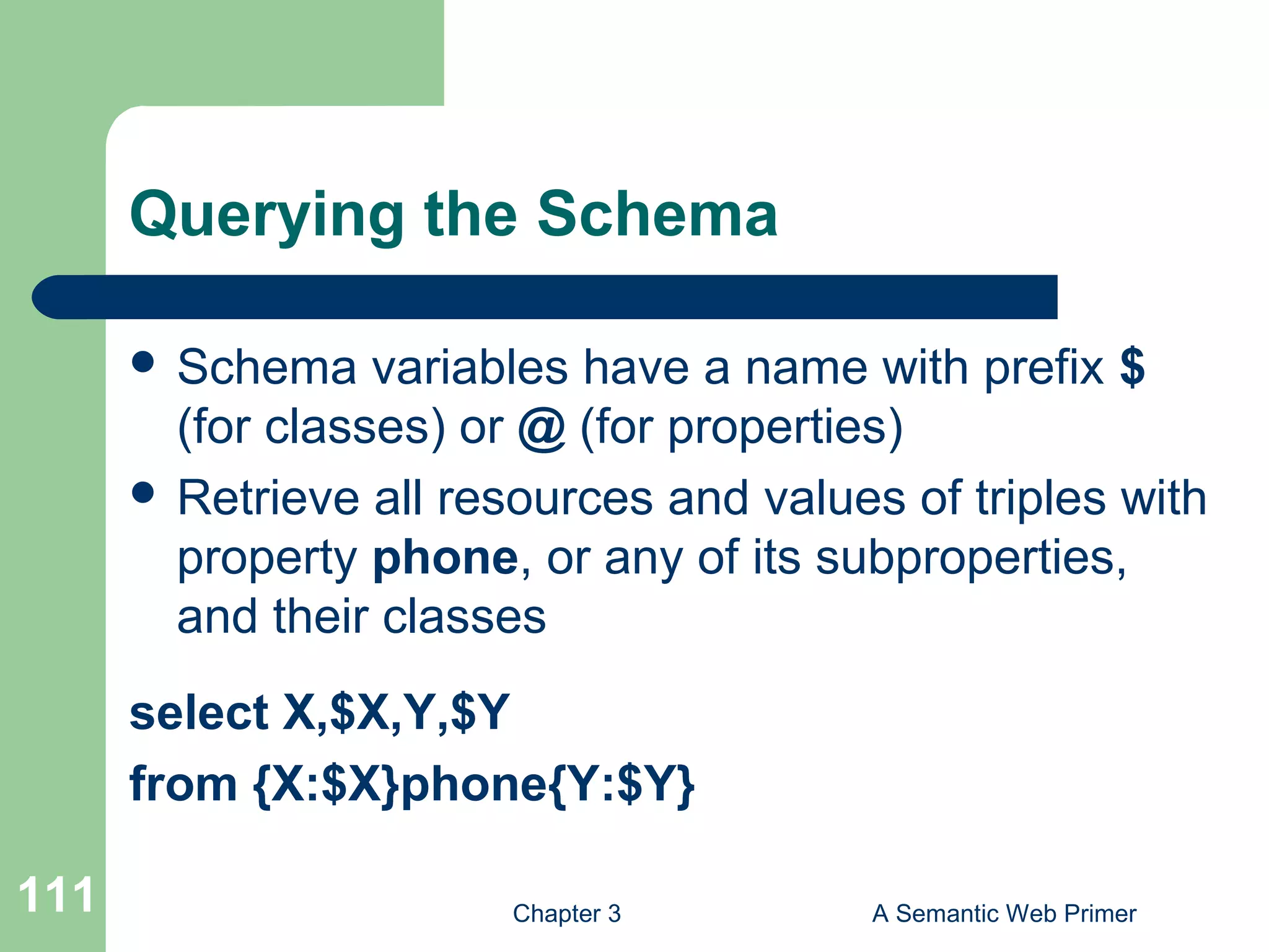 Chapter 3 A Semantic Web Primer111
Querying the Schema
 Schema variables have a name with prefix $
(for classes) or @ (for properties)
 Retrieve all resources and values of triples with
property phone, or any of its subproperties,
and their classes
select X,$X,Y,$Y
from {X:$X}phone{Y:$Y}
 