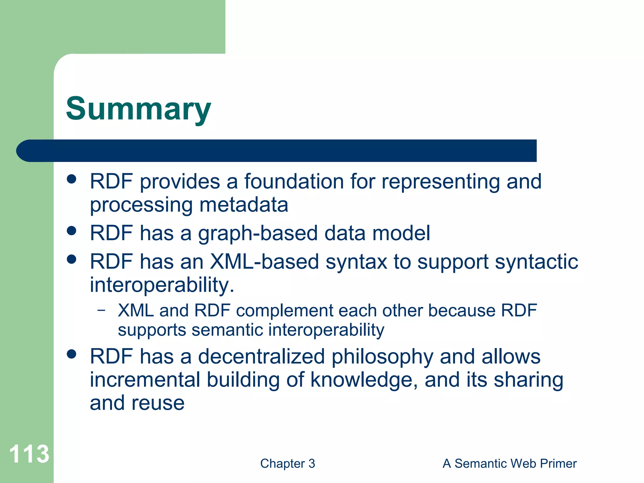 Chapter 3 A Semantic Web Primer113
Summary
 RDF provides a foundation for representing and
processing metadata
 RDF has a graph-based data model
 RDF has an XML-based syntax to support syntactic
interoperability.
– XML and RDF complement each other because RDF
supports semantic interoperability
 RDF has a decentralized philosophy and allows
incremental building of knowledge, and its sharing
and reuse
 