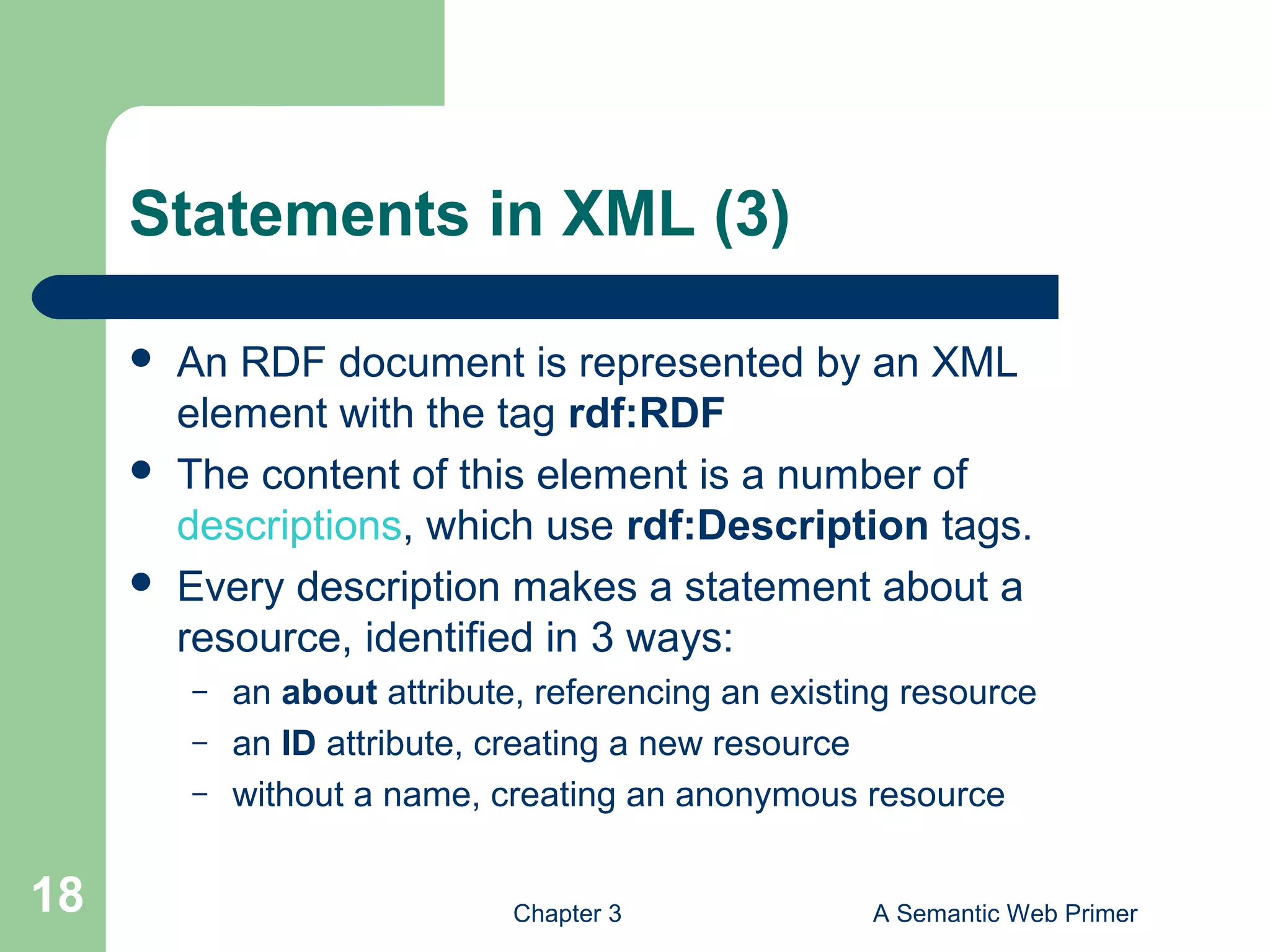 Chapter 3 A Semantic Web Primer18
Statements in XML (3)
 An RDF document is represented by an XML
element with the tag rdf:RDF
 The content of this element is a number of
descriptions, which use rdf:Description tags.
 Every description makes a statement about a
resource, identified in 3 ways:
– an about attribute, referencing an existing resource
– an ID attribute, creating a new resource
– without a name, creating an anonymous resource
 