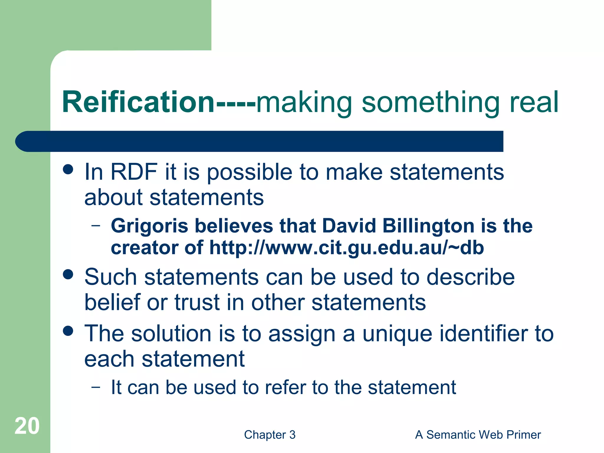 Chapter 3 A Semantic Web Primer20
Reification----making something real
 In RDF it is possible to make statements
about statements
– Grigoris believes that David Billington is the
creator of http://www.cit.gu.edu.au/~db
 Such statements can be used to describe
belief or trust in other statements
 The solution is to assign a unique identifier to
each statement
– It can be used to refer to the statement
 