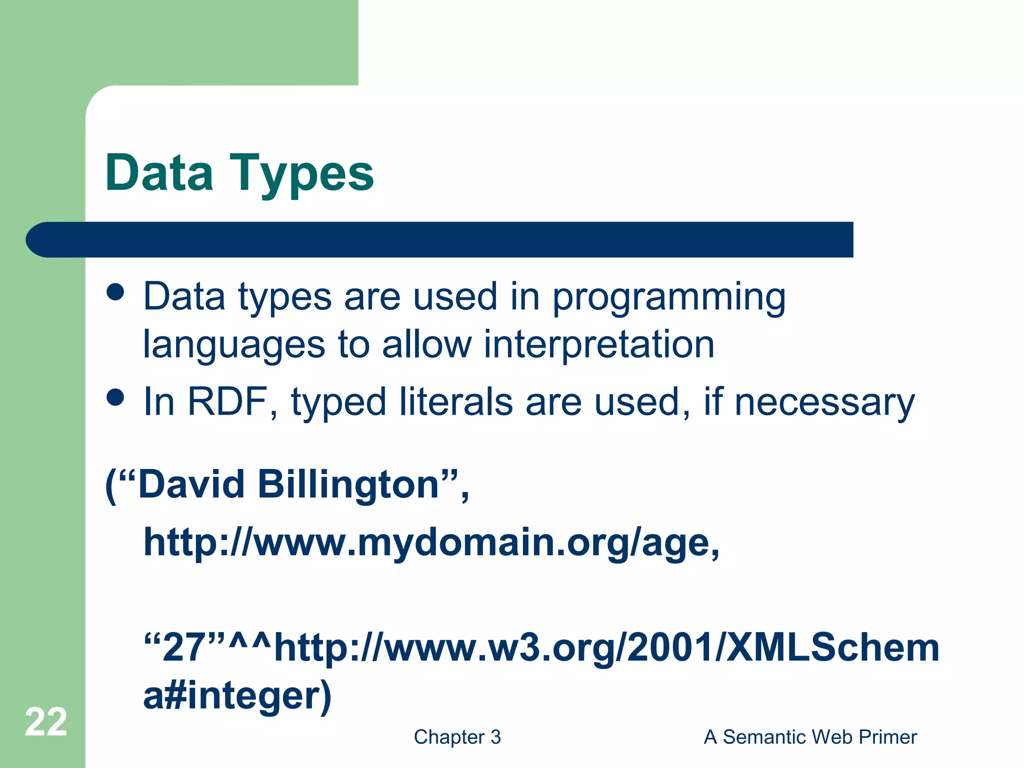 Chapter 3 A Semantic Web Primer22
Data Types
 Data types are used in programming
languages to allow interpretation
 In RDF, typed literals are used, if necessary
(“David Billington”,
http://www.mydomain.org/age,
“27”^^http://www.w3.org/2001/XMLSchem
a#integer)
 